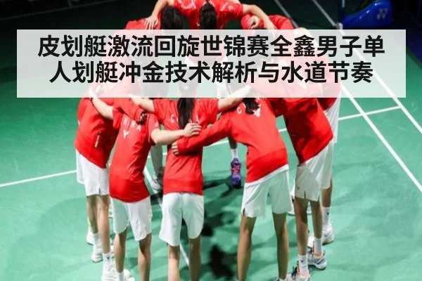 皮划艇激流回旋世锦赛全鑫男子单人划艇冲金技术解析与水道节奏